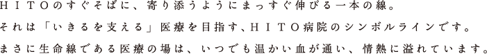 ＨＩＴＯのすぐそばに、寄り添うようにまっすぐ伸びる一本の線。それは「いきるを支える」医療を目指す、ＨＩＴＯ病院のシンボルラインです。まさに生命線である医療の場は、いつでも温かい血が通い、情熱に溢れています。