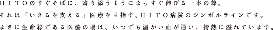 ＨＩＴＯのすぐそばに、寄り添うようにまっすぐ伸びる一本の線。それは「いきるを支える」医療を目指す、ＨＩＴＯ病院のシンボルラインです。まさに生命線である医療の場は、いつでも温かい血が通い、情熱に溢れています。